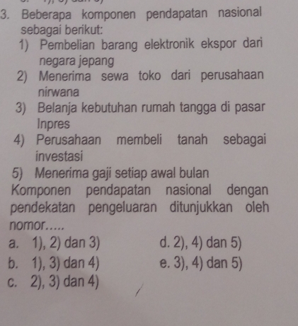 Beberapa komponen pendapatan nasional
sebagai berikut:
1) Pembelian barang elektronik ekspor dari
negara jepang
2) Menerima sewa toko dari perusahaan
nirwana
3) Belanja kebutuhan rumah tangga di pasar
Inpres
4) Perusahaan membeli tanah sebagai
investasi
5) Menerima gaji setiap awal bulan
Komponen pendapatan nasional dengan
pendekatan pengeluaran ditunjukkan oleh
nomor.....
a. 1),2) dan3) d. 2),4) dan 5)
b. 1),3) dan4) e. 3),4) dan 5)
C. 2),3) dan4)