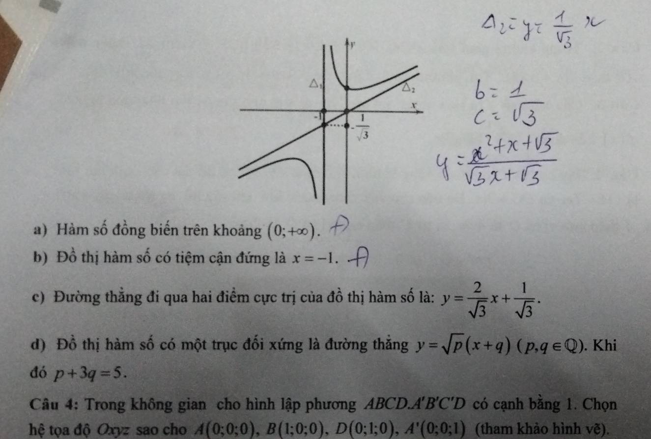 Hàm số đồng biến trên khoảng (0;+∈fty ).
b) Đồ thị hàm số có tiệm cận đứng là x=-1.
c) Đường thắng đi qua hai điểm cực trị của đồ thị hàm số là: y= 2/sqrt(3) x+ 1/sqrt(3) .
d) Đồ thị hàm số có một trục đối xứng là đường thắng y=sqrt(p)(x+q)(p,q∈ Q). Khi
đó p+3q=5.
Câu 4: Trong không gian cho hình lập phương ABCD.A'B'C'D có cạnh bằng 1. Chọn
hệ tọa độ Oxyz sao cho A(0;0;0),B(1;0;0),D(0;1;0),A'(0;0;1) (tham khảo hình vẽ).