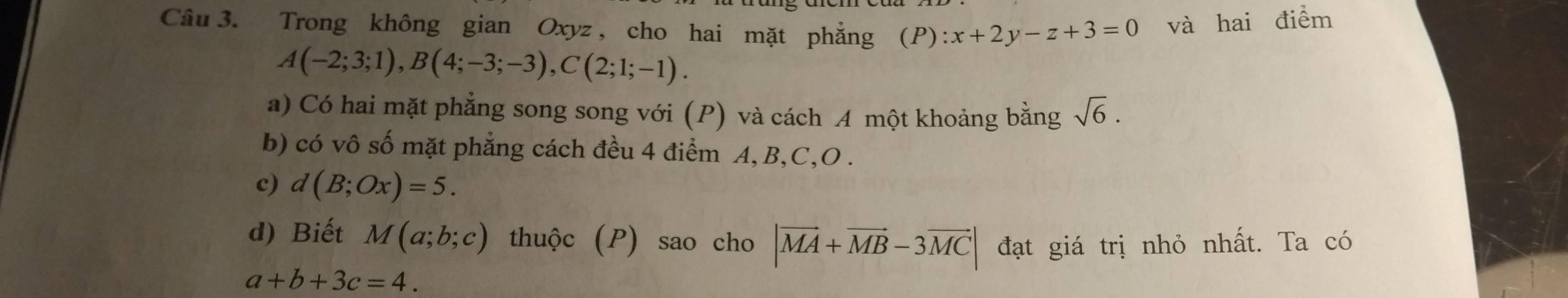 Trong không gian Oxyz , cho hai mặt phẳng (P) :x+2y-z+3=0 và hai điểm
A(-2;3;1), B(4;-3;-3), C(2;1;-1). 
a) Có hai mặt phẳng song song với (P) và cách A một khoảng bằng sqrt(6). 
b) có vô số mặt phẳng cách đều 4 điểm A, B, C, O. 
c) d(B;Ox)=5. 
d) Biết M(a;b;c) thuộc (P) sao cho |vector MA+vector MB-3vector MC| đạt giá trị nhỏ nhất. Ta có
a+b+3c=4.