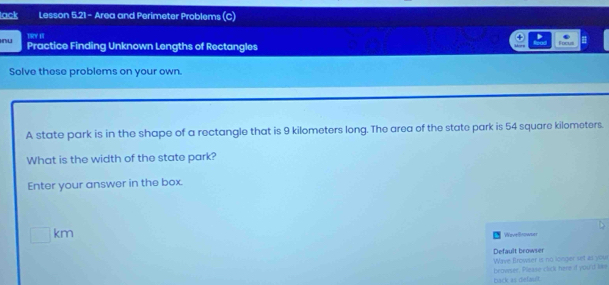 lack Lesson 5.21 - Area and Perimeter Problems (C) 
Thy ae 
nu Practice Finding Unknown Lengths of Rectangles Focul 
Solve these problems on your own. 
A state park is in the shape of a rectangle that is 9 kilometers long. The area of the state park is 54 square kilometers. 
What is the width of the state park? 
Enter your answer in the box.
□ km
WeveBrowser 
Default browser 
Wave Browser is no longer set as your 
back as default. browser, Please click here if you'ld like