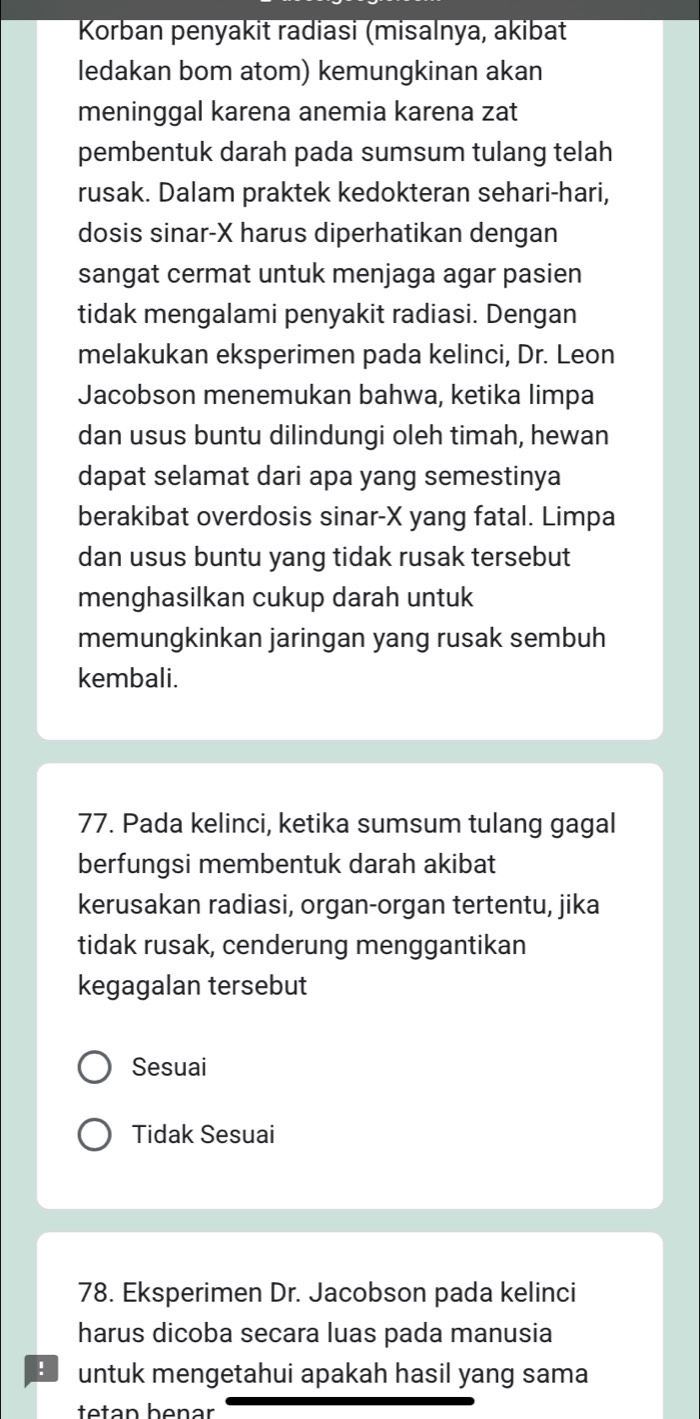 Korban penyakit radiasi (misalnya, akibat
ledakan bom atom) kemungkinan akan
meninggal karena anemia karena zat
pembentuk darah pada sumsum tulang telah
rusak. Dalam praktek kedokteran sehari-hari,
dosis sinar- X harus diperhatikan dengan
sangat cermat untuk menjaga agar pasien
tidak mengalami penyakit radiasi. Dengan
melakukan eksperimen pada kelinci, Dr. Leon
Jacobson menemukan bahwa, ketika limpa
dan usus buntu dilindungi oleh timah, hewan
dapat selamat dari apa yang semestinya
berakibat overdosis sinar- X yang fatal. Limpa
dan usus buntu yang tidak rusak tersebut
menghasilkan cukup darah untuk
memungkinkan jaringan yang rusak sembuh
kembali.
77. Pada kelinci, ketika sumsum tulang gagal
berfungsi membentuk darah akibat
kerusakan radiasi, organ-organ tertentu, jika
tidak rusak, cenderung menggantikan
kegagalan tersebut
Sesuai
Tidak Sesuai
78. Eksperimen Dr. Jacobson pada kelinci
harus dicoba secara luas pada manusia
: untuk mengetahui apakah hasil yang sama
ttan henar