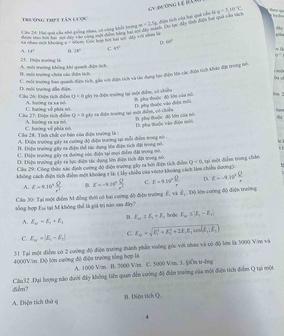 gV:đường lệ đAnu
trường thpt tân lược
ah. Do lực đầy tĩnh diện hai quả cầu tách
hydro
Câu 24: Hai quả cầu nhỏ giống nhau, có cùng khổi lượng m=2,5g ,  điện tích của hai quả cầu là q=5.10^(-7)C, theo qu
dầy
được treo bởi hai sợi dây vào cùng một điểm bằng hai sợ
xa nhau một khoảng a=60cm 1. Góc hợp bởi hai sợi dây với nhau là:
giữa
D. 60°
A. 14° B. 28° C. 45°
u là
0^(-7)
25. Điện trường là
A. môi trường không khí quanh điện tích.
một
C. môi trường bao quanh điện tích, gắn với điện tích và tác dụng lực điện lên các điện tích khác đặt trong nó.
B. môi trường chứa các điện tích.
ữa cl
D. môi trường dẫn điện.
Câu 26: Điện tích điểm Q<0</tex> gây ra điện trường tại một điểm, có chiều
B. phụ thuộc độ lớn của nó.
êm 2
A. hướng ra xa nó.
D. phụ thuộc vào điện môi.
C. hướng về phía nó.
Câu 27: Điện tích điểm Q>0 gây ra diện trường tại một điểm, có chiều
tướ
B. phụ thuộc độ lớn của nó.
thì
A. hướng ra xa nó.
D. phụ thuộc vào điện môi.
C. hướng về phía nó.
Câu 28: Tính chất cơ bản của điện trường là :
A. Điện trường gây ra cường độ điện trường tại mỗi điểm trong nó .
ick
B. Điện trường gây ra điện thể tác dụng lên diện tích đặt trong nó. 1 t
C. Điện trường gây ra đường sức điện tại mọi điểm đặt trong nó.
D. Điện trường gây ra lực điện tác dụng lên điện tích đặt trong nó.
Câu 29: Công thức xác định cường độ điện trường gây ra bởi điện tích điểm Q<0</tex> , tại một điểm trong chân
không cách điện tích điểm một khoảng r là: ( lấy chiều của véctơ khoảng cách làm chiều dương):
A. E=9.10^9 Q/r^2  B. E=-9.10^9 Q/r^2  C. E=9.10^9 Q/r  D. E=-9.10^9 Q/r 
`
Câu 30: Tại một điểm M đồng thới có hai cường độ điện trường vector E_1 và vector E_2. Độ lớn cường độ điện trường
tổng hợp Em tại M không thể là giá trị nào sau đây?
B. E_M≥ E_1+E_2 hoặc E_M≤ |E_1-E_2|
A. E_M=E_1+E_2
C. E_M=|E_1-E_2|
C. E_M=sqrt (E_1)^2+E_2^(2+2E_1)E_2cos (overline E_1;overline E_2)
1 Tại một điểm có 2 cường độ điện trường thành phần vuông góc với nhau và có độ lớn là 3000 V/m và
4000V/m. Độ lớn cường độ điện trường tổng hợp là
A. 1000 V/m. B. 7000 V/m. C. 5000 V/m. 3. §iÖn tr-êng
Câu32 .Đại lượng nào dưới đây không liên quan đến cường độ điện trường của một điện tích điểm Q tại một
điểm?
A. Điện tích thử q B. Điện tích Q.
4