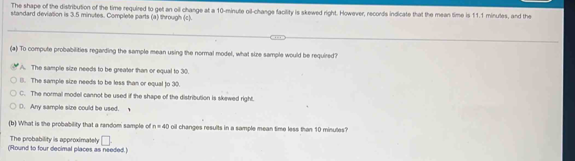 The shape of the distribution of the time required to get an oil change at a 10-minute oil-change facility is skewed right. However, records indicate that the mean time is 11.1 minutes, and the
standard deviation is 3.5 minutes. Complete parts (a) through (c).
(a) To compute probabilities regarding the sample mean using the normal model, what size sample would be required?
A. The sample size needs to be greater than or equal to 30.
B. The sample size needs to be less than or equal to 30.
C. The normal model cannot be used if the shape of the distribution is skewed right.
D. Any sample size could be used. 
(b) What is the probability that a random sample of n=40 oil changes results in a sample mean time less than 10 minutes?
The probability is approximately □. 
(Round to four decimal places as needed.)