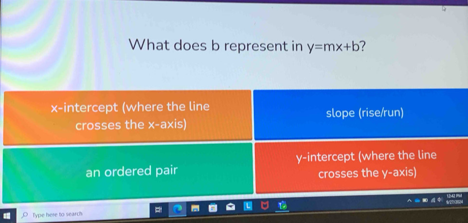 What does b represent in y=mx+b 7
x-intercept (where the line
slope (rise/run)
crosses the x-axis)
y-intercept (where the line
an ordered pair
crosses the y-axis)
12:42 P'M
Type here to search 9/27/2024