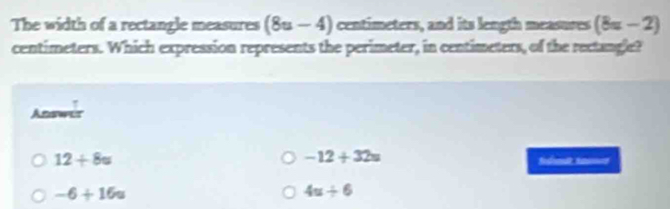 The width of a rectangle measures (8u-4) centimeters, and its length measuses (8=-2)
centimeters. Which expression represents the perimeter, in centimeters, of the rectangle?
Answer
-12+32=
12+8u Sdondt tm=
-6+16u
4u/ 6