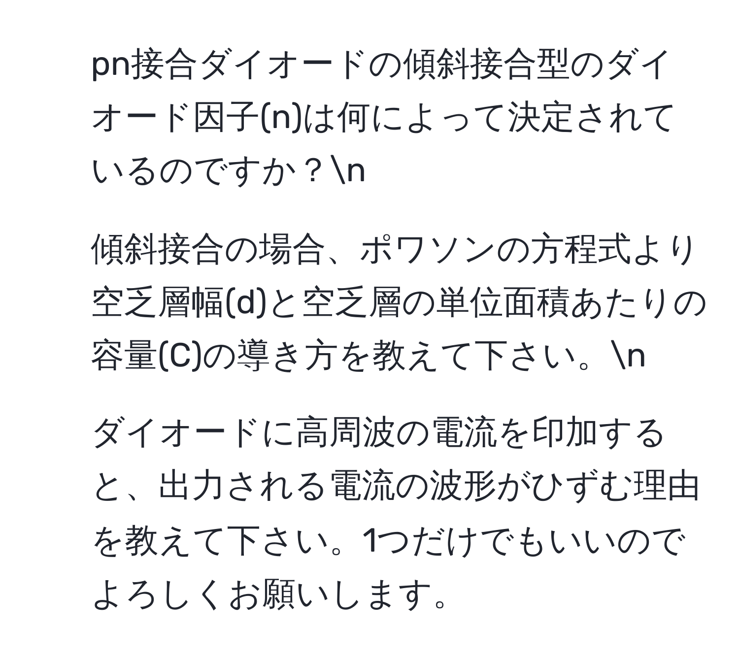 pn接合ダイオードの傾斜接合型のダイオード因子(n)は何によって決定されているのですか？n
2. 傾斜接合の場合、ポワソンの方程式より空乏層幅(d)と空乏層の単位面積あたりの容量(C)の導き方を教えて下さい。n
3. ダイオードに高周波の電流を印加すると、出力される電流の波形がひずむ理由を教えて下さい。1つだけでもいいのでよろしくお願いします。