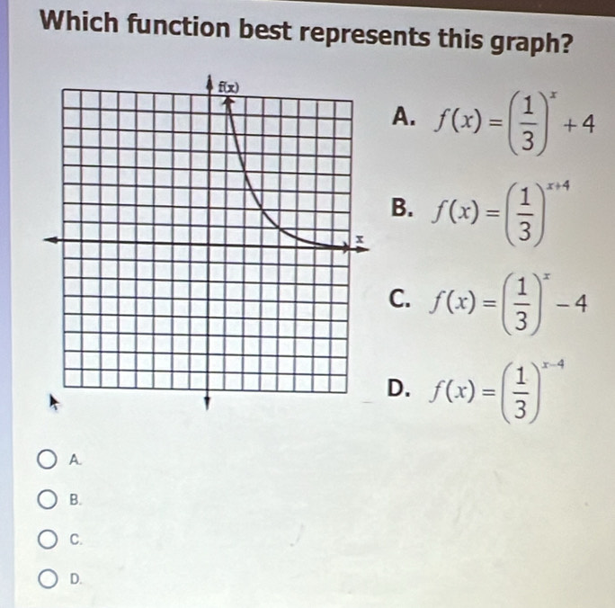 Which function best represents this graph?
A. f(x)=( 1/3 )^x+4
B.
f(x)=( 1/3 )^x+4
C. f(x)=( 1/3 )^x-4
D. f(x)=( 1/3 )^x-4
A.
B.
C.
D.