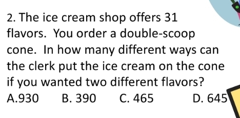 The ice cream shop offers 31
flavors. You order a double-scoop
cone. In how many different ways can
the clerk put the ice cream on the cone
if you wanted two different flavors?
A. 930 B. 390 C. 465 D. 645