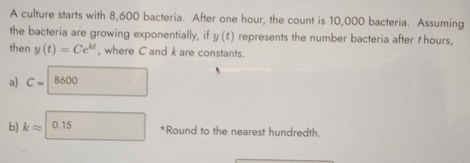 A culture starts with 8,600 bacteria. After one hour, the count is 10,000 bacteria. Assuming
the bacteria are growing exponentially, if y(t) represents the number bacteria after †hours,
then y(t)=Ce^(kt) , where C and k are constants.
a) C=|8600
b) kapprox 0.15 *Round to the nearest hundredth.