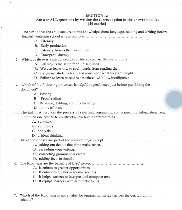 Answer ALL questions by writing the correct option in the answer booklet
[20 marks]
1. The period that the child acquires some knowledge about language, reading and writing before
formerly entering school is referred to as_
A. Literacy
B. Early production
C. Literacy Across the Curriculum
D. Emergent Literacy
2. Which of these is a misconception of literacy across the curriculum?
A. Literacy is the same for all disciplines
B. We can learn how to spell words from reading them.
C. Language students learn and remember what they are taught.
D. Failure to learn to read is associated with low intelligence
3. Which of the following processes is helpful to performed just before publishing the
document?
A. Editing
B. Proofreading
C. Revising, Editing, and Proofreading
D. None of these
4. The task that involves the process of selecting, organizing and connecting information from
more than one source to construct a new text is referred to as_
A. summary.
B. syntheses.
C. analysis.
D. critical thinking.
5. All of these tasks are part of the revision stage except_
A. taking out details that don't make sense.
B. rereading your writing.
C. correcting grammatical errors.
D. adding facts or details.
6. The following are the benefits of LAC except_
A. It enhances greater opportunities
B. It enhances greater academic success
C. It helps learners to interpret and compose text
D. It equips learners with arithmetic skills
7. Which of the following is not a value for organizing literacy across the curriculum in
schools?