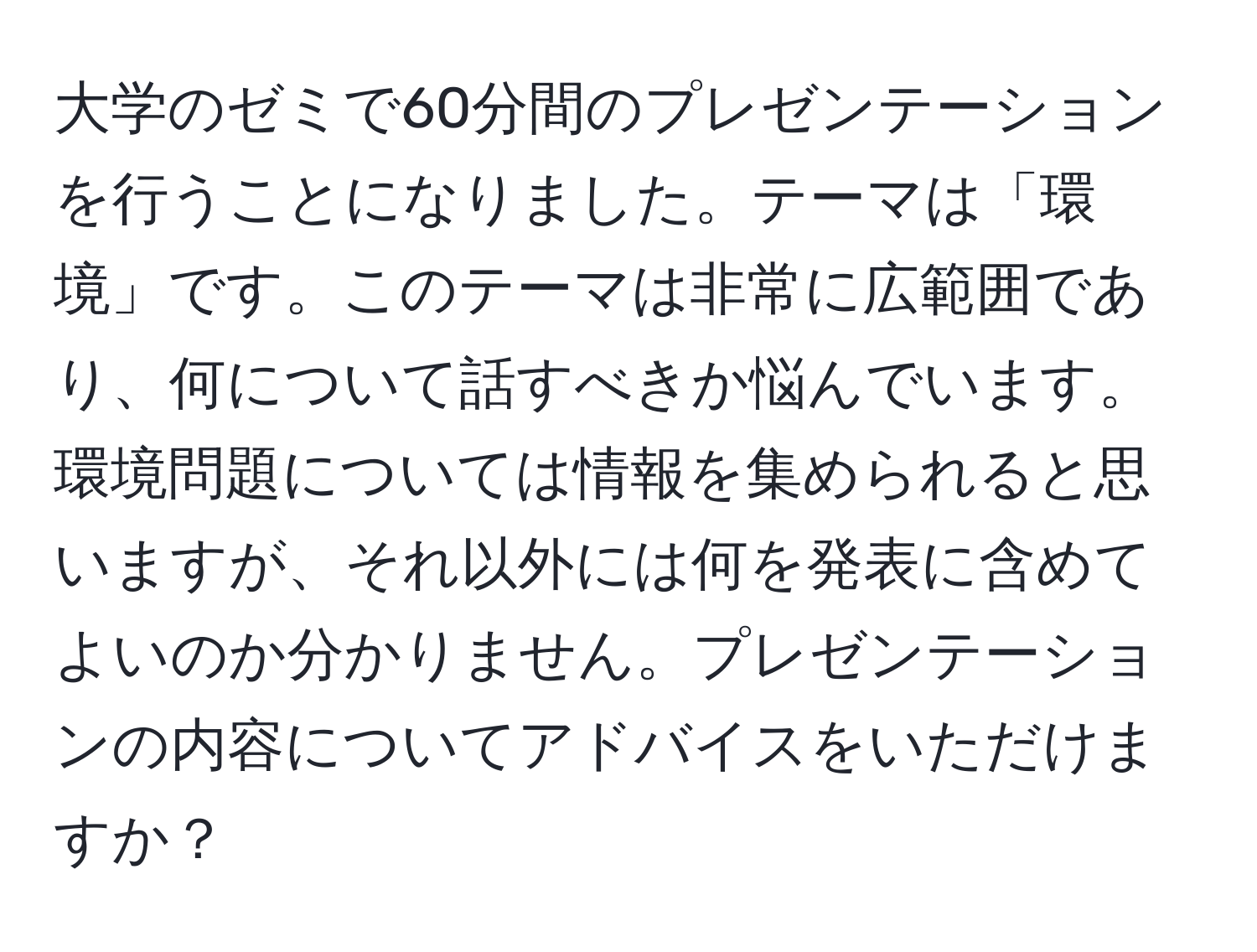 大学のゼミで60分間のプレゼンテーションを行うことになりました。テーマは「環境」です。このテーマは非常に広範囲であり、何について話すべきか悩んでいます。環境問題については情報を集められると思いますが、それ以外には何を発表に含めてよいのか分かりません。プレゼンテーションの内容についてアドバイスをいただけますか？