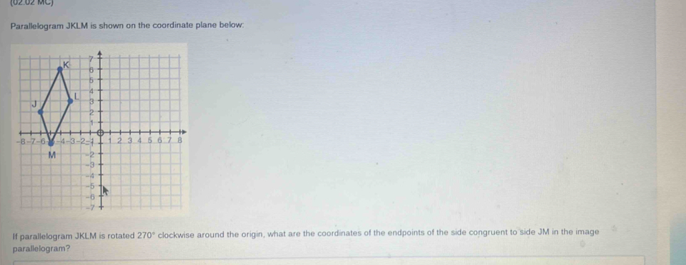 (62 62 MC) 
Parallelogram JKLM is shown on the coordinate plane below: 
If parallelogram JKLM is rotated 270° clockwise around the origin, what are the coordinates of the endpoints of the side congruent to side JM in the image 
parallelogram?