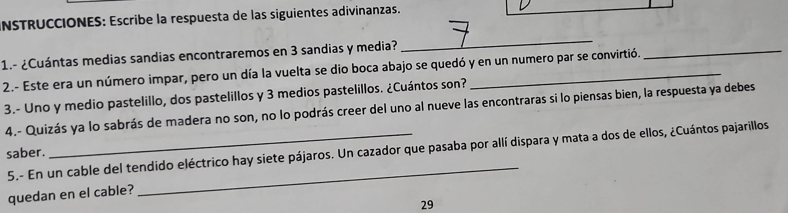 NSTRUCCIONES: Escribe la respuesta de las siguientes adivinanzas. 
1.- ¿Cuántas medias sandias encontraremos en 3 sandias y media? 
_ 
2.- Este era un número impar, pero un día la vuelta se dio boca abajo se quedó y en un numero par se convirtió. 
_ 
3.- Uno y medio pastelillo, dos pastelillos y 3 medios pastelillos. ¿Cuántos son? 
4.- Quizás ya lo sabrás de madera no son, no lo podrás creer del uno al nueve las encontraras si lo piensas bien, la respuesta ya debes 
5.- En un cable del tendido eléctrico hay siete pájaros. Un cazador que pasaba por allí dispara y mata a dos de ellos, ¿Cuántos pajarillos 
saber. 
quedan en el cable? 
29