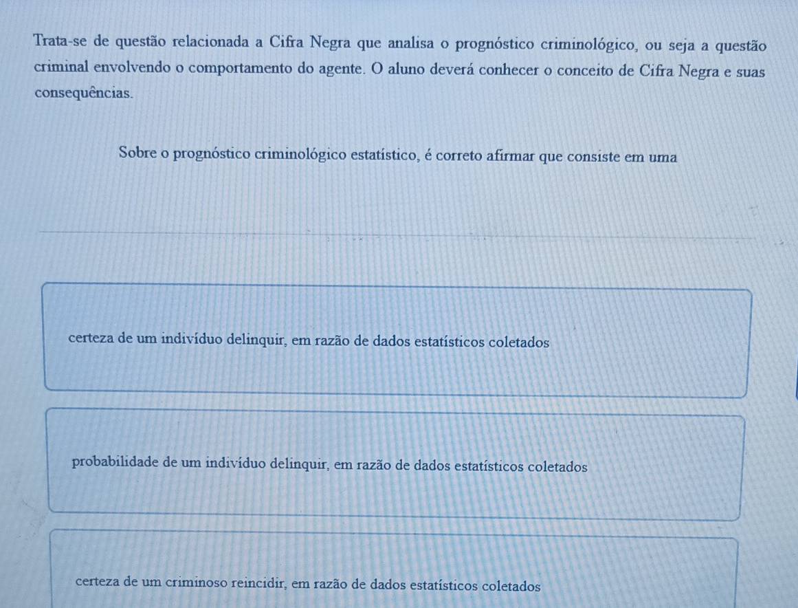 Trata-se de questão relacionada a Cifra Negra que analisa o prognóstico criminológico, ou seja a questão
criminal envolvendo o comportamento do agente. O aluno deverá conhecer o conceito de Cifra Negra e suas
consequências.
Sobre o prognóstico criminológico estatístico, é correto afirmar que consiste em uma
certeza de um indivíduo delinquir, em razão de dados estatísticos coletados
probabilidade de um indivíduo delinquir, em razão de dados estatísticos coletados
certeza de um criminoso reincidir, em razão de dados estatísticos coletados