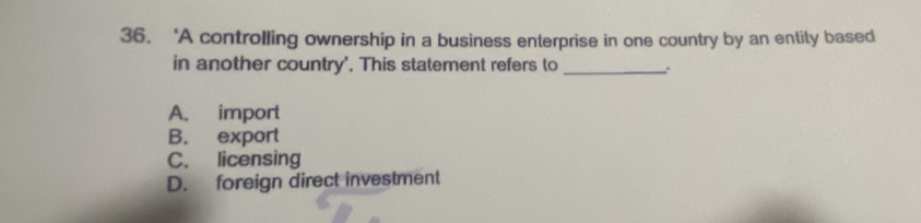 ‘A controlling ownership in a business enterprise in one country by an entity based
in another country'. This statement refers to _:
A. import
B. export
C. licensing
D. foreign direct investment