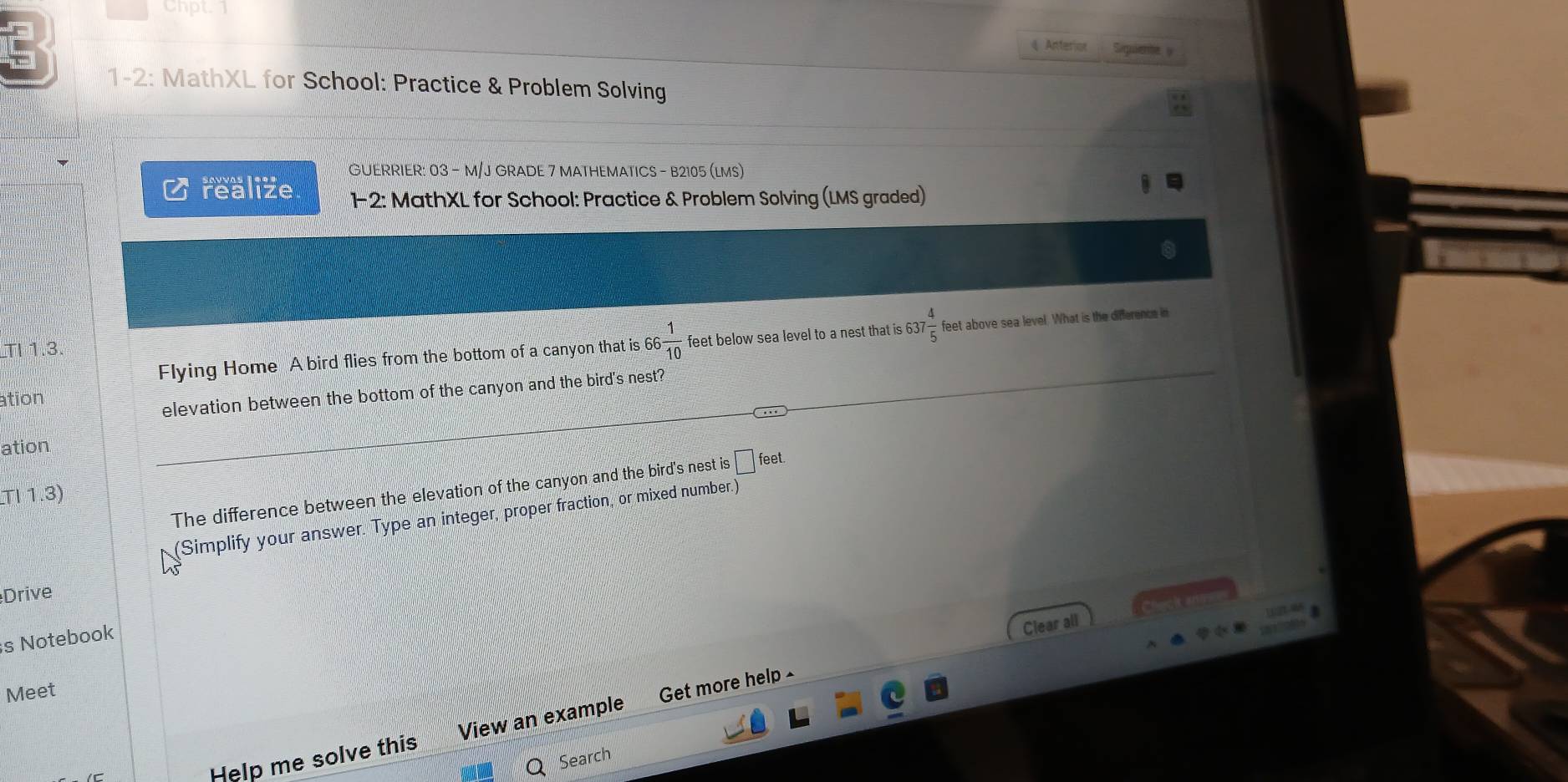 Chpt 
Anter Saquiente y 
1-2: MathXL for School: Practice & Problem Solving 
GUERRIER: 03 - M/J GRADE 7 MATHEMATICS - B2105 (LMS) 
realize 1-2: MathXL for School: Practice & Problem Solving (LMS graded) 
Flying Home A bird flies from the bottom of a canyon that is 66 1/10  feet below sea level to a nest that is 637 4/5  feet above sea level. What is the difference in 
TI 1.3. 
ation 
elevation between the bottom of the canyon and the bird's nest? 
ation 
The difference between the elevation of the canyon and the bird's nest is □ feet. 
T11.3) 
Simplify your answer. Type an integer, proper fraction, or mixed number.) 
Drive 
s Notebook 
Clear all 
Meet 
Help me solve this View an example Get more help 
Search