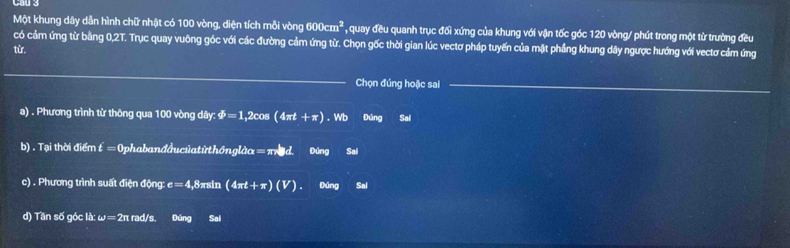 Cau 3 
Một khung dây dẫn hình chữ nhật có 100 vòng, diện tích mỗi vòng 600cm^2 * , quay đều quanh trục đối xứng của khung với vận tốc góc 120 vòng / phút trong một từ trường đều 
có cảm ứng từ bằng 0,2T. Trục quay vuông góc với các đường cảm ứng từ. Chọn gốc thời gian lúc vectơ pháp tuyến của mặt phầng khung dây ngược hướng với vectơ cảm ứng 
từ. 
Chọn đúng hoặc sai 
a) . Phương trình từ thông qua 100 vòng dây: varPhi =1,2cos (4π t+π ). Wb Đúng Sai 
b) . Tại thời điểm t = Ophabanđầucủatừthôngle lambda alpha =π nu d. Đúng Sai 
c) . Phương trình suất điện động: e=4 ,8πsin (4π t+π )(V). Đúng Sal 
d) Tần số góc là: ω =2 π rad/s. Đúng Sai