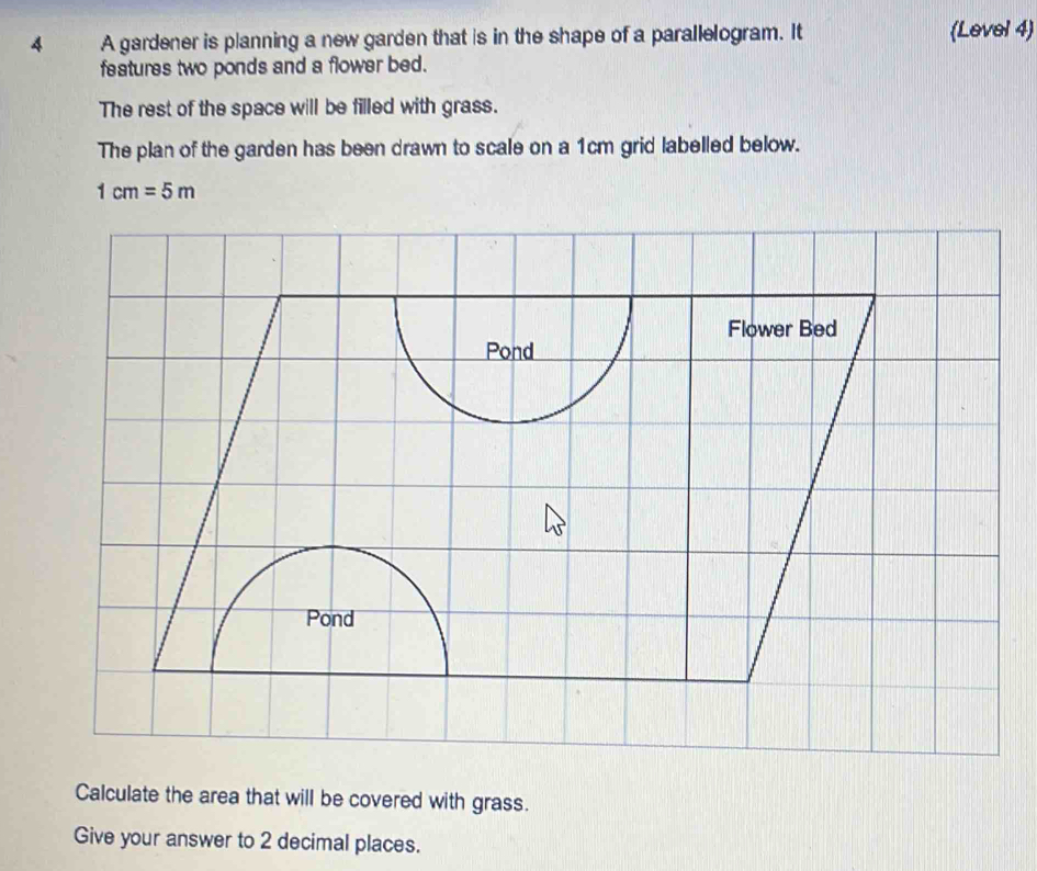 A gardener is planning a new garden that is in the shape of a parallelogram. It (Level 4) 
features two ponds and a flower bed. 
The rest of the space will be filled with grass. 
The plan of the garden has been drawn to scale on a 1cm grid labelled below.
1cm=5m
Calculate the area that will be covered with grass. 
Give your answer to 2 decimal places.