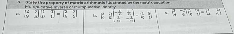 State the property of matrix arithmetic illustrated by the matrix equation.
Multiplicative Inverse or Multiplicative Identity
a. beginbmatrix 2&7 9&5endbmatrix beginbmatrix 1&0 0&1endbmatrix =beginbmatrix 2&7 9&5endbmatrix b. beginbmatrix 2&7 9&5endbmatrix beginbmatrix - 5/53 & 7/53   9/53 &- 2/53 endbmatrix =beginbmatrix 1&0 0&1endbmatrix c. beginbmatrix 3&-2 4&6endbmatrix beginbmatrix 1&0 0&1endbmatrix =beginbmatrix 3&-2 4&6endbmatrix