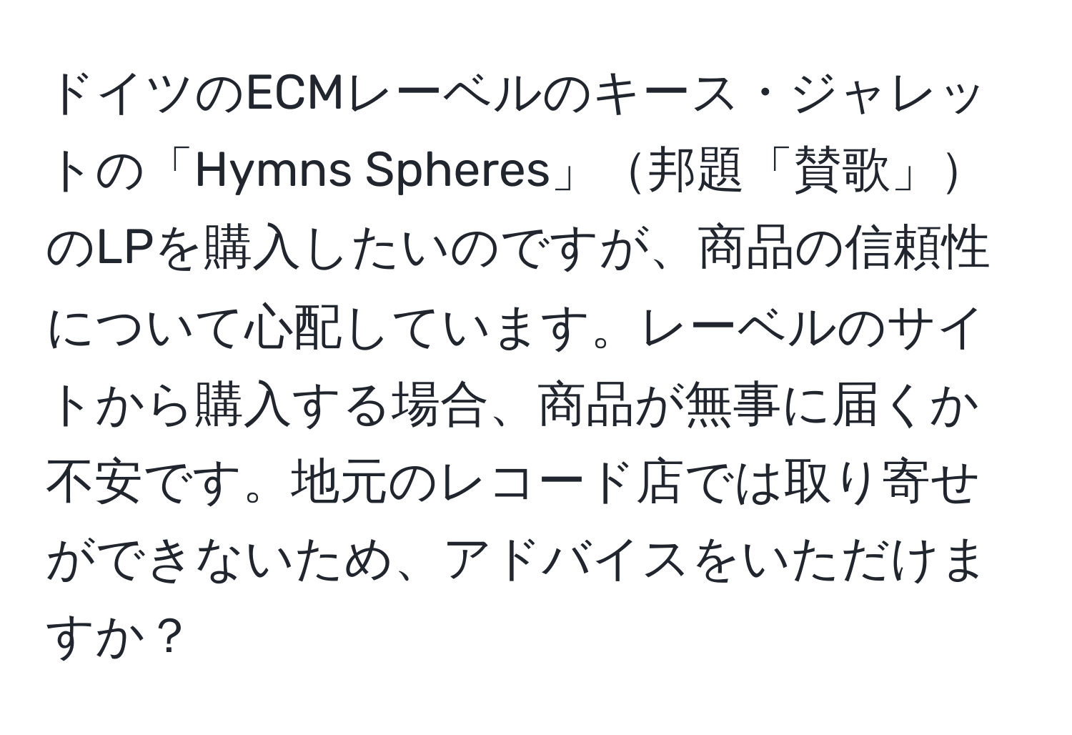 ドイツのECMレーベルのキース・ジャレットの「Hymns Spheres」邦題「賛歌」のLPを購入したいのですが、商品の信頼性について心配しています。レーベルのサイトから購入する場合、商品が無事に届くか不安です。地元のレコード店では取り寄せができないため、アドバイスをいただけますか？