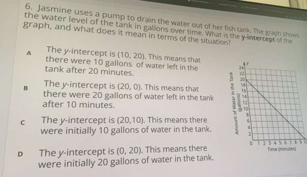 Jasmine uses a pump to drain the water out of her fish tank. The graph shows
the water level of the tank in gallons over time. What is the y-intercept of the
graph, and what does it mean in terms of the situation?
The y-intercept is (10,20). This means that 
A there were 10 gallons of water left in the 
tank after 20 minutes.
B The y-intercept is (20,0). This means that 
there were 20 gallons of water left in the tank 
after 10 minutes.
C ₹The y-intercept is (20,10). This means there 
were initially 10 gallons of water in the tank. 
1
D The y-intercept is (0,20). This means there 
were initially 20 gallons of water in the tank.