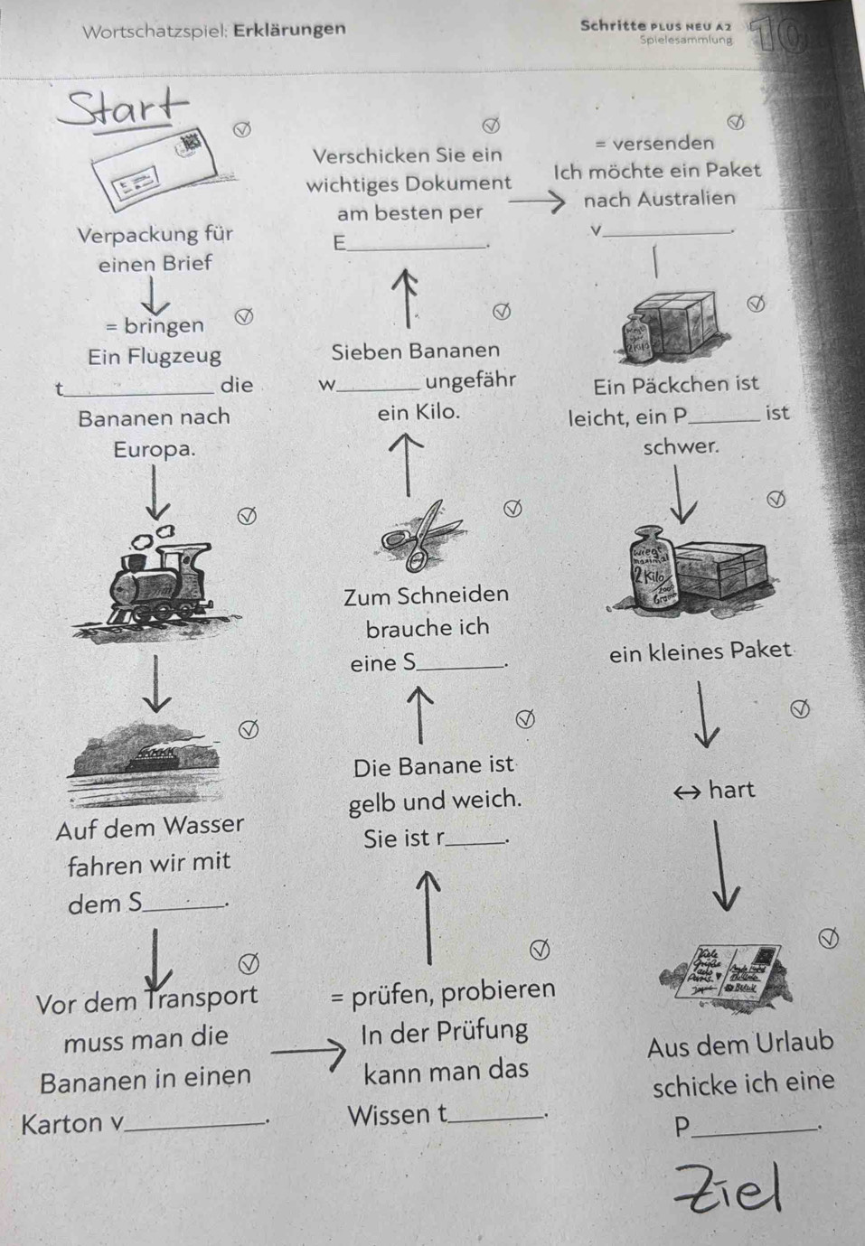 Wortschatzspiel: Erklärungen Schritte plus nεu α2 
Spielesammlung 
Start 
Verschicken Sie ein = versenden 
wichtiges Dokument Ich möchte ein Paket 
nach Australien 
am besten per 
Verpackung für_ 
E 
_ 
einen Brief 
= bringen 
Ein Flugzeug Sieben Bananen 
_die w_ ungefähr Ein Päckchen ist 
Bananen nach ein Kilo. leicht, ein P_ ist 
schwer. 
Zum Schneiden 
brauche ich 
eine S_ . ein kleines Paket 
Die Banane ist 
gelb und weich. hart 
Auf dem Wasser 
Sie ist r_ _. 
fahren wir mit 
dem S_ . 
Vor dem Transport = prüfen, probieren 
muss man die In der Prüfung 
Aus dem Urlaub 
Bananen in einen kann man das 
schicke ich eine 
Karton v_ Wissen t_ . 
_P 
.