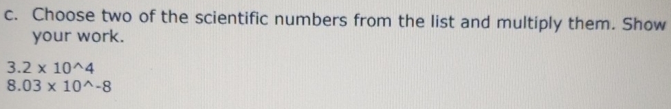 Choose two of the scientific numbers from the list and multiply them. Show 
your work.
3.2* 10^(wedge)4
8.03* 10^(wedge)-8