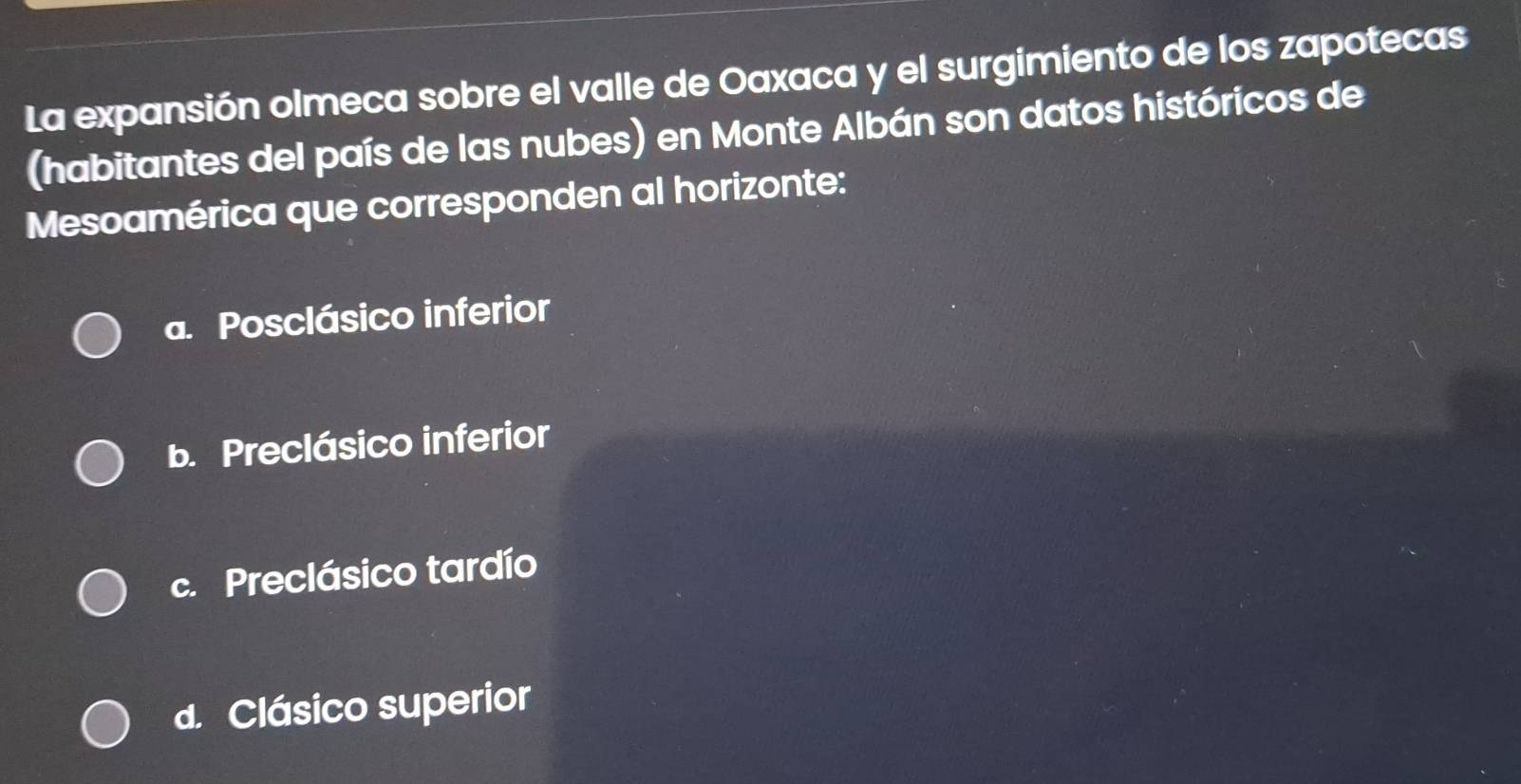 La expansión olmeca sobre el valle de Oaxaca y el surgimiento de los zapotecas
(habitantes del país de las nubes) en Monte Albán son datos históricos de
Mesoamérica que corresponden al horizonte:
a. Posclásico inferior
b. Preclásico inferior
c. Preclásico tardío
d. Clásico superior