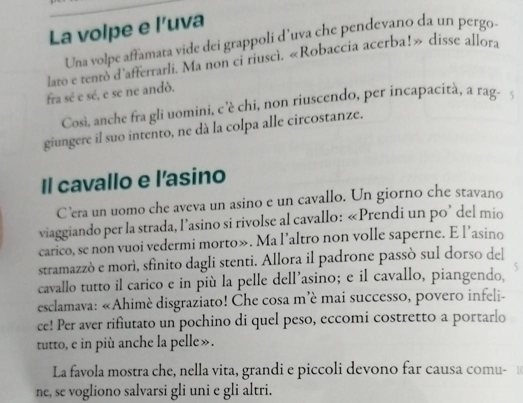 La volpe e l’uva 
Una volpe affamata vide dei grappoli d’uva che pendevano da un pergo- 
lato e tentò d'afferrarli. Ma non ci riuscì. «Robaccia acerba!» disse allora 
fra sé e sé, e se ne andò. 
Così, anche fra gli uomini, c 'è chi, non riuscendo, per incapacità, a rag- 5
giungere il suo intento, ne dà la colpa alle circostanze. 
Il cavallo e l'asino 
C’era un uomo che aveva un asino e un cavallo. Un giorno che stavano 
viaggiando per la strada, l’asino si rivolse al cavallo: «Prendi un po’ del mio 
carico, se non vuoi vedermi morto». Ma l’altro non volle saperne. E l’asino 
stramazzò e morì, sfinito dagli stenti. Allora il padrone passò sul dorso del 
cavallo tutto il carico e in più la pelle dell’asino; e il cavallo, piangendo, 5 
esclamava: «Ahimè disgraziato! Che cosa m'è mai successo, povero infeli- 
ce! Per aver rifiutato un pochino di quel peso, eccomi costretto a portarlo 
tutto, e in più anche la pelle». 
La favola mostra che, nella vita, grandi e piccoli devono far causa comu- 
ne, se vogliono salvarsi gli uni e gli altri.