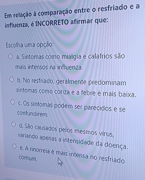 Em relação à comparação entre o resfriado e a
influenza, é INCORRETO afirmar que:
Escolha uma opção:
a. Sintomas como mialgia e calafrios são
mais intensos na influenza.
b. No resfriado, geralmente predominam
sintomas como coriza e a febre é mais baixa.
c. Os sintomas podem ser parecidos e se
confundirem.
d. São causados pelos mesmos vírus,
variando apenas a intensidade da doença.
e. A rinorreia é mais intensa no resfriado
comum.