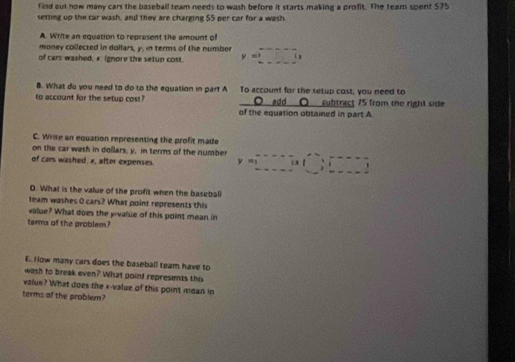 find out how many cars the baseball team needs to wash before it starts making a profit. The team spent $75
setting up the car wash, and they are charging $5 per car for a wash 
A. Write an equation to represent the amount of 
money collected in dollars, y. in terms of the number 
of cars washed, # ignore the setup cost. y=□ (x
B. What do you need to do to the equation in part A To account for the setup cost, you need to 
to account for the setup cost? O add 〇 subtract 75 from the right side 
of the equation obtained in part A 
C. Write an equation representing the profit made 
on the car wash in dollars, y, in terms of the number y=□
of cars washed. x, after expenses. 
D. What is the value of the profit when the baseball 
team washes 0 cars? What point represents this 
value? What does the y -value of this point mean in 
terms of the problem? 
E. How many cars does the baseball team have to 
wash to break even? What poin! represents this 
value? What does the x -value of this point moan in 
terms of the problem?