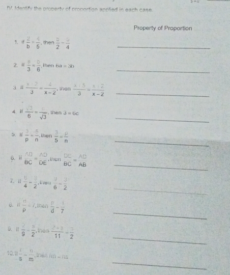 27=(1
IV. Identify the property of proportion applied in each case. 
Property of Proportion 
1、 if  2/b - 4/5  , then  5/2 - 5/4  _ 
2. i  8/3 = b/6  , then 6a=3b _ 
3 l  (x+2)/3 = 4/x-2  , then  (x+5)/3 = (x+2)/x-2  _ 
_ 
4. i1  sqrt(3)/6 = c/sqrt(3)  , then 3=6c
5. lí  3/p - 5/n  , then  3/5 = p/n  _ 
_ 
6. ii  AD/BC = AD/DE  , then beginarrayr DE BCendarray = AD/AB 
_ 
7. 11  5/4 - 3/2  , then  9/6 - 3/2 
_ 
8. Ⅱ  d/p -7 ,then  p/d - 1/7 
_ 
9.I1  7/9 - 5/2  , then  (2+3)/11 - 3/2 
_ 
10 n x/s - n/m  tnen nn -115