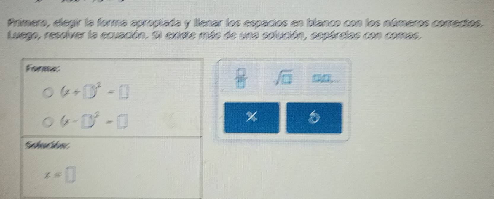 Primero, elegir la forma apropiada y llenar los espacios en blanco con los números correctos. 
Luego, reseiver la ecuación. Si existe más de una solución, sepárdas con comas. 
Forma 0.... 
 □ /□   sqrt(□ )
(x+□ )^2=□
(x-□ )^2=□
%
x=□