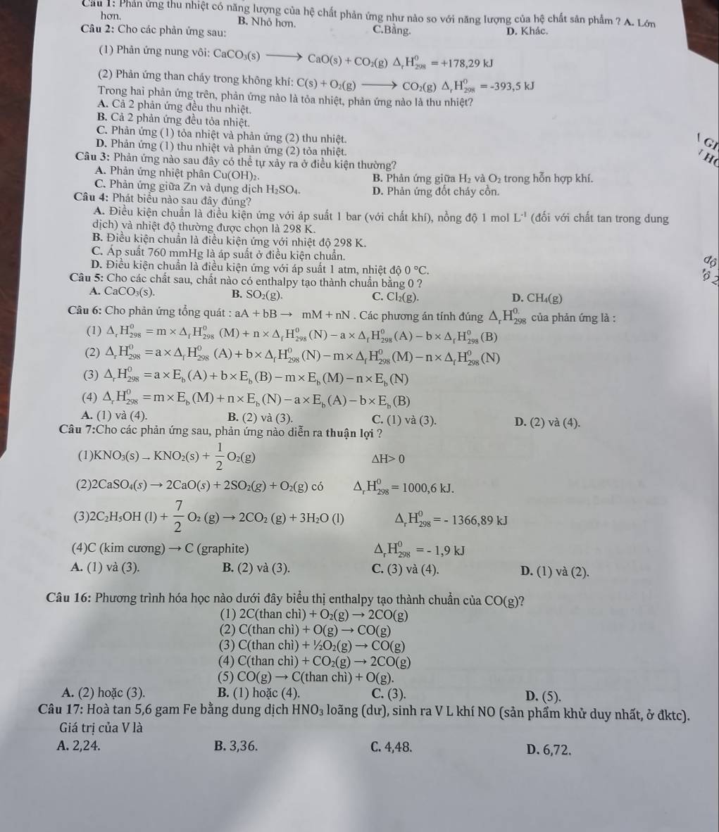 Cầu 1: Phản ứng thu nhiệt có năng lượng của hệ chất phản ứng như nào so với năng lượng của hệ chất sản phẩm ? A. Lớn
hơn. B. Nhỏ hơn.
Câu 2: Cho các phản ứng sau: C.Bằng. D. Khảc.
(1) Phản ứng nung vôi: CaCO_3(s)to CaO(s)+CO_2(g)△ _rH_(298)^0=+178,29kJ
(2) Phản ứng than cháy trong không khí: C(s)+O_2(g)to CO_2(g)△ _rH_(29R)^0=-393,5kJ
Trong hai phản ứng trên, phản ứng nào là tỏa nhiệt, phản ứng nào là thu nhiệt?
A. Cả 2 phản ứng đều thu nhiệt.
B. Cả 2 phản ứng đều tỏa nhiệt.
C. Phản ứng (1) tỏa nhiệt và phản ứng (2) thu nhiệt.
GI
D. Phản ứng (1) thu nhiệt và phản ứng (2) tỏa nhiệt.
Câu 3: Phản ứng nào sau đây có thể tự xảy ra ở điều kiện thường?
h
A. Phản ứng nhiệt phân Cu(OH)₂. B. Phản ứng giữa H_2 và O_2 trong hỗn hợp khí.
C. Phản ứng giữa Zn và dụng dịch H₂SO₄. D. Phản ứng đốt cháy cồn.
Câu 4: Phát biểu nào sau đây đúng?
A. Điều kiện chuẩn là điều kiện ứng với áp suất 1 bar (với chất khí), nồng độ 1 mol L^(-1) (đối với chất tan trong dung
dịch) và nhiệt độ thường được chọn là 298 K.
B. Điều kiện chuẩn là điều kiện ứng với nhiệt độ 298 K.
C. Áp suất 760 mmHg là áp suất ở điều kiện chuẩn.
độ
D. Điều kiện chuẩn là điều kiện ứng với áp suất 1 atm, nhiệt dhat o0°C.
Câu 5: Cho các chất sau, chất nào có enthalpy tạo thành chuẩn bằng 0 ?
' 2
A. CaCO_3(s).
B. SO_2(g). C. Cl_2(g). D. CH_4(g)
Câầu 6: Cho phản ứng tổng quát : aA+bBto mM+nN. Các phương án tính đúng △ _rH_(298)^0 của phản ứng là :
(1) △ _rH_(298)^0=m* △ _rH_(298)^0(M)+n* △ _rH_(298)^0(N)-a* △ _rH_(298)^0(A)-b* △ _rH_(298)^0(B)
(2) △ _rH_(298)^0=a* △ _rH_(298)^0(A)+b* △ _rH_(298)^0(N)-m* △ _rH_(298)^0(M)-n* △ _rH_(298)^0(N)
(3) △ _rH_(298)^0=a* E_b(A)+b* E_b(B)-m* E_b(M)-n* E_b(N)
(4) △ _rH_(298)^0=m* E_b(M)+n* E_b(N)-a* E_b(A)-b* E_b(B)
A. (1) va(4). B. (2) và (3). C. (1)va(3). D. (2) và (4).
Câu 7:Cho các phản ứng sau, phản ứng nào diễn ra thuận lợi ?
(1) KNO_3(s)to KNO_2(s)+ 1/2 O_2(g)
△ H>0
(2) 2CaSO_4(s)to 2CaO(s)+2SO_2(g)+O_2(g)co^(H_(298)^0=1000,6kJ.
(3) 2C_2)H_5OH(l)+ 7/2 O_2(g)to 2CO_2(g)+3H_2O(l) △ _rH_(298)^0=-1366,89kJ
(4) C(kimcuong)to C (graphite) △ _rH_(298)^0=-1,9kJ
A. (1) va(3 ). B. (2) va(3). C. (3) va(4). D. (1) và (2).
Câu 16: Phương trình hóa học nào dưới đây biểu thị enthalpy tạo thành chuẩn ở 11 1 CO(g)
(1) 2C(thanchi)+O_2(g)to 2CO(g)
(2) C(thanchi)+O(g)to CO(g)
(3) C(thanchi)+^1/_2O_2(g)to CO(g)
(4) C(thanchi)+CO_2(g)to 2CO(g)
(5) CO(g)to C(thanchi)+O(g).
A. (2) hoặc (3). B. (1) hoặc (4). C. (3). D. (5).
*  Câu 17: Hoà tan 5,6 gam Fe bằng dung dịch HNO_3 loãng (dư), sinh ra V L khí NO (sản phẩm khử duy nhất, ở đktc).
Giá trị của V là
A. 2,24. B. 3,36. C. 4,48. D. 6,72.