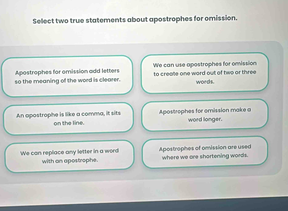 Select two true statements about apostrophes for omission.
We can use apostrophes for omission
Apostrophes for omission add letters
to create one word out of two or three
so the meaning of the word is clearer. words.
An apostrophe is like a comma, it sits Apostrophes for omission make a
on the line. word longer.
We can replace any letter in a word Apostrophes of omission are used
with an apostrophe. where we are shortening words.