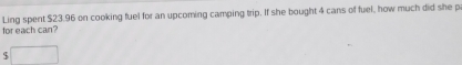 Ling spent $23.96 on cooking fuel for an upcoming camping trip. If she bought 4 cans of fuel, how much did she p 
for each can?
$ □