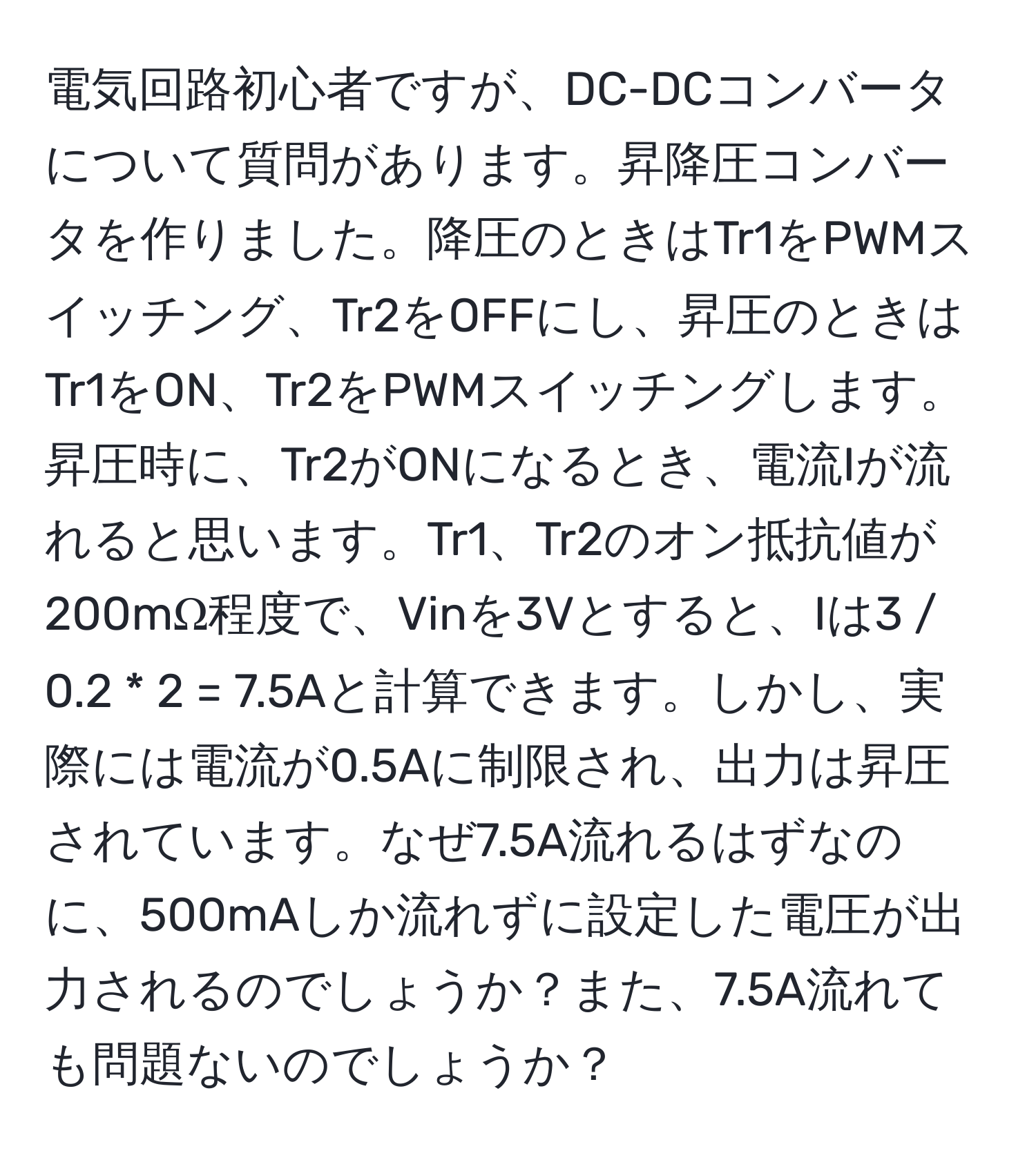 電気回路初心者ですが、DC-DCコンバータについて質問があります。昇降圧コンバータを作りました。降圧のときはTr1をPWMスイッチング、Tr2をOFFにし、昇圧のときはTr1をON、Tr2をPWMスイッチングします。昇圧時に、Tr2がONになるとき、電流Iが流れると思います。Tr1、Tr2のオン抵抗値が200mΩ程度で、Vinを3Vとすると、Iは3 / 0.2 * 2 = 7.5Aと計算できます。しかし、実際には電流が0.5Aに制限され、出力は昇圧されています。なぜ7.5A流れるはずなのに、500mAしか流れずに設定した電圧が出力されるのでしょうか？また、7.5A流れても問題ないのでしょうか？