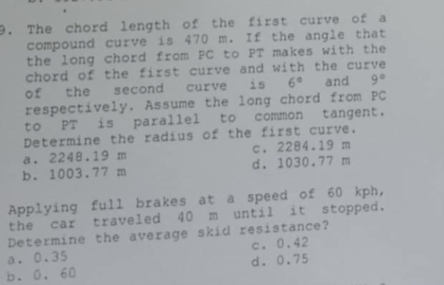 The chord length of the first curve of a
compound curve is 470 m. If the angle that
the long chord from PC to PT makes with the
chord of the first curve and with the curve 
of the second curve is 6° and 9°
respectively. Assume the long chord from PC
to PT is parallel to common tangent.
Determine the radius of the first curve.
a. 2248.19 m c. 2284.19 m
b. 1003.77 m d. 1030.77 m
Applying full brakes at a speed of 60 kph,
the car traveled 40 m until it stopped.
Determine the average skid resistance?
a. 0.35 c. 0.42
b. 0. 60 d. 0.75