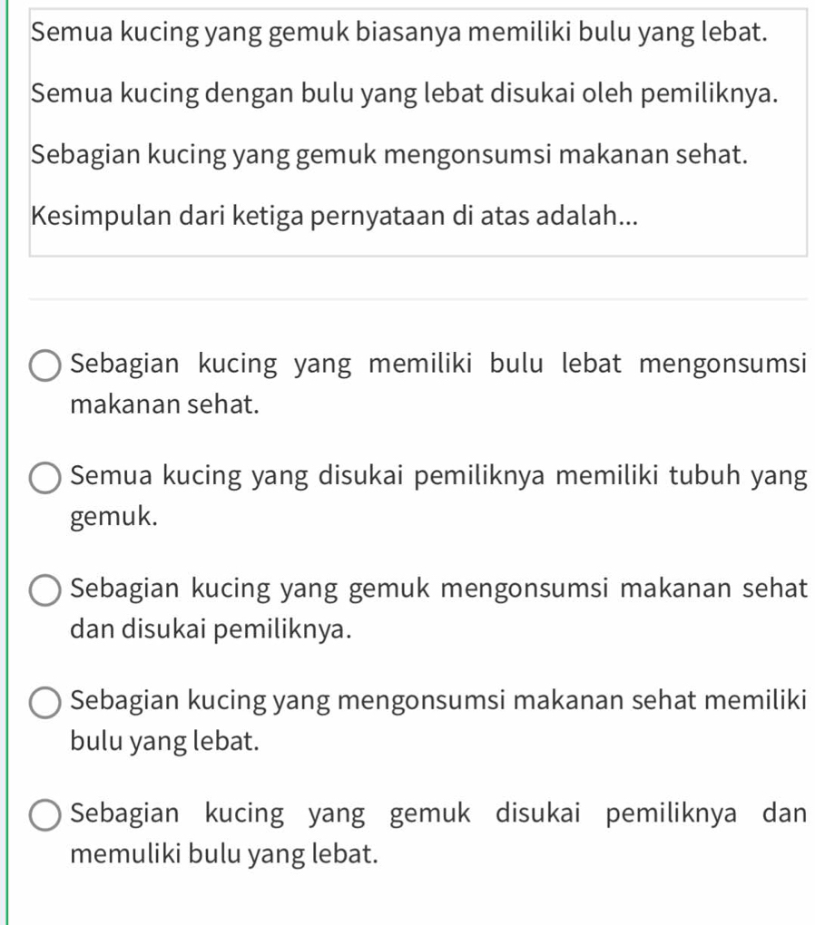 Semua kucing yang gemuk biasanya memiliki bulu yang lebat.
Semua kucing dengan bulu yang lebat disukai oleh pemiliknya.
Sebagian kucing yang gemuk mengonsumsi makanan sehat.
Kesimpulan dari ketiga pernyataan di atas adalah...
Sebagian kucing yang memiliki bulu lebat mengonsumsi
makanan sehat.
Semua kucing yang disukai pemiliknya memiliki tubuh yang
gemuk.
Sebagian kucing yang gemuk mengonsumsi makanan sehat
dan disukai pemiliknya.
Sebagian kucing yang mengonsumsi makanan sehat memiliki
bulu yang lebat.
Sebagian kucing yang gemuk disukai pemiliknya dan
memuliki bulu yang lebat.