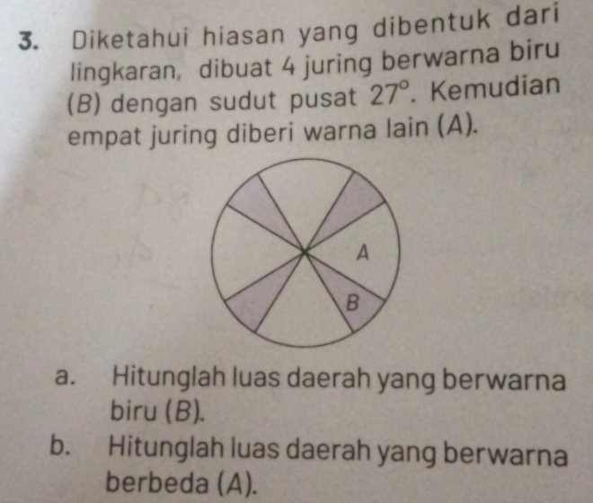 Diketahui hiasan yang dibentuk dari
lingkaran, dibuat 4 juring berwarna biru
(B) dengan sudut pusat 27°. Kemudian
empat juring diberi warna lain (A).
a. Hitunglah luas daerah yang berwarna
biru (B).
b. Hitunglah luas daerah yang berwarna
berbeda (A).