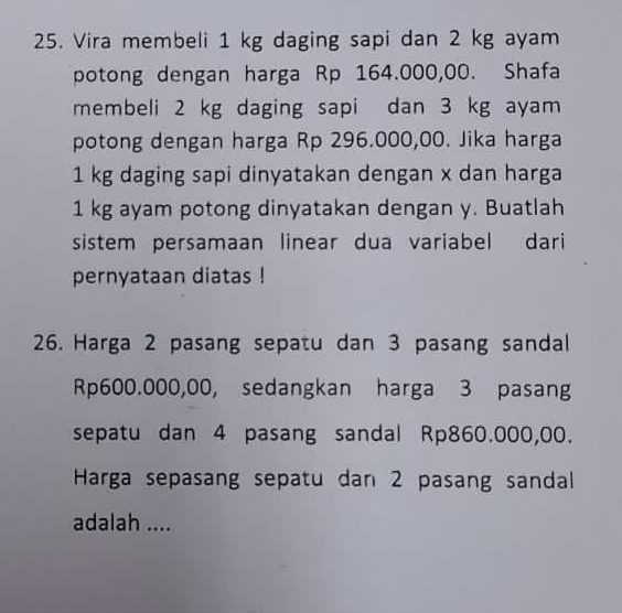 Vira membeli 1 kg daging sapi dan 2 kg ayam 
potong dengan harga Rp 164.000,00. Shafa 
membeli 2 kg daging sapi dan 3 kg ayam 
potong dengan harga Rp 296.000,00. Jika harga
1 kg daging sapi dinyatakan dengan x dan harga
1 kg ayam potong dinyatakan dengan y. Buatlah 
sistem persamaan linear dua variabel dari 
pernyataan diatas ! 
26. Harga 2 pasang sepatu dan 3 pasang sandal
Rp600.000,00, sedangkan harga 3 pasang 
sepatu dan 4 pasang sandal Rp860.000,00. 
Harga sepasang sepatu dan 2 pasang sandall 
adalah ....