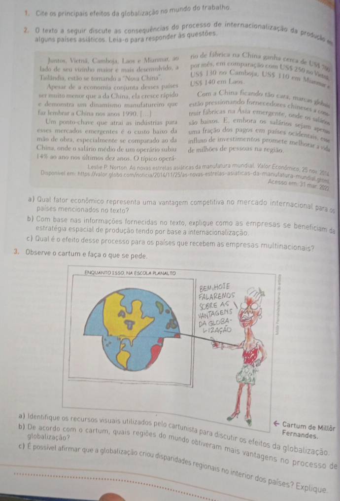 Cite os principais efeitos da globalização no mundo do trabalho.
2. O texto a seguir discute as consequências do processo de internacionalização da produção e
alguns países asiáticos. Leia-o para responder às questões.
Juntos, Vietnã, Camboja, Laos e Mianmar, ao rio de fábrica na China ganha cerca de US$ 706
lado de seu vizinho maior e mais desenvolvido, a por mês, em comparação com US$ 250 no Vietsk
Tailândia, estão se tornando a ''Nova China''.
US$ 130 no Camboja, US$ 110 em Mianmar
Apesar de a economia conjunta desses países US$ 140 em Laos.
ser muito menor que a da China, ela cresce rápido Com a China ficando tão cara, marcas globa
e demonstra um dinamismo manufatureiro que estão pressionando fornecedores chineses a com
truir fábricas na Ásia emergente, onde os saláro
faz lembrar a China nos anos 1990. [.] são haixos. E, embora os salários sejam apera
Um ponto-chave que atrai as indústrias para
esses merçados emergentes é o custo baixo da uma fração dos pagos em países ocidentais, esse
mão de obra, especialmente se comparado ao da  influxo de investimentos promete melhorar a vida
China, onde o salário médio de um operário subiu de milhões de pessoas na região.
14% ao ano nos últimos dez anos. O típico operá-
Lestie P. Norton. As novas estrelas asiáticas da manufatura mundial. Valor Económico, 25 nov 201
Disponível em: https://valor.globo.com/noticia/2014/11/25/as-novas-estrelas-asiáticas-da-manufatura-mundial.ghtl
Acesso em. 31 mar 210
a) Qual fator econômico representa uma vantagem competitiva no mercado internacional para os
países mencionados no texto?
b) Com base nas informações fornecidas no texto, explique como as empresas se beneficiam da
estratégia espacial de produção tendo por base a internacionalização.
c) Qual é o efeito desse processo para os países que recebem as empresas multinacionais?
3. Observe o cartum e faça o que se pede.
rtum de Millôr Fernandes.
a) Identifira discutir os efeitos da globalização
globalização?
b) De acor regiões do mundo obtiveram mais vantagens no processo de
c) É possível afirmar que a globalização criou disparidades regionais no interior dos países? Explique