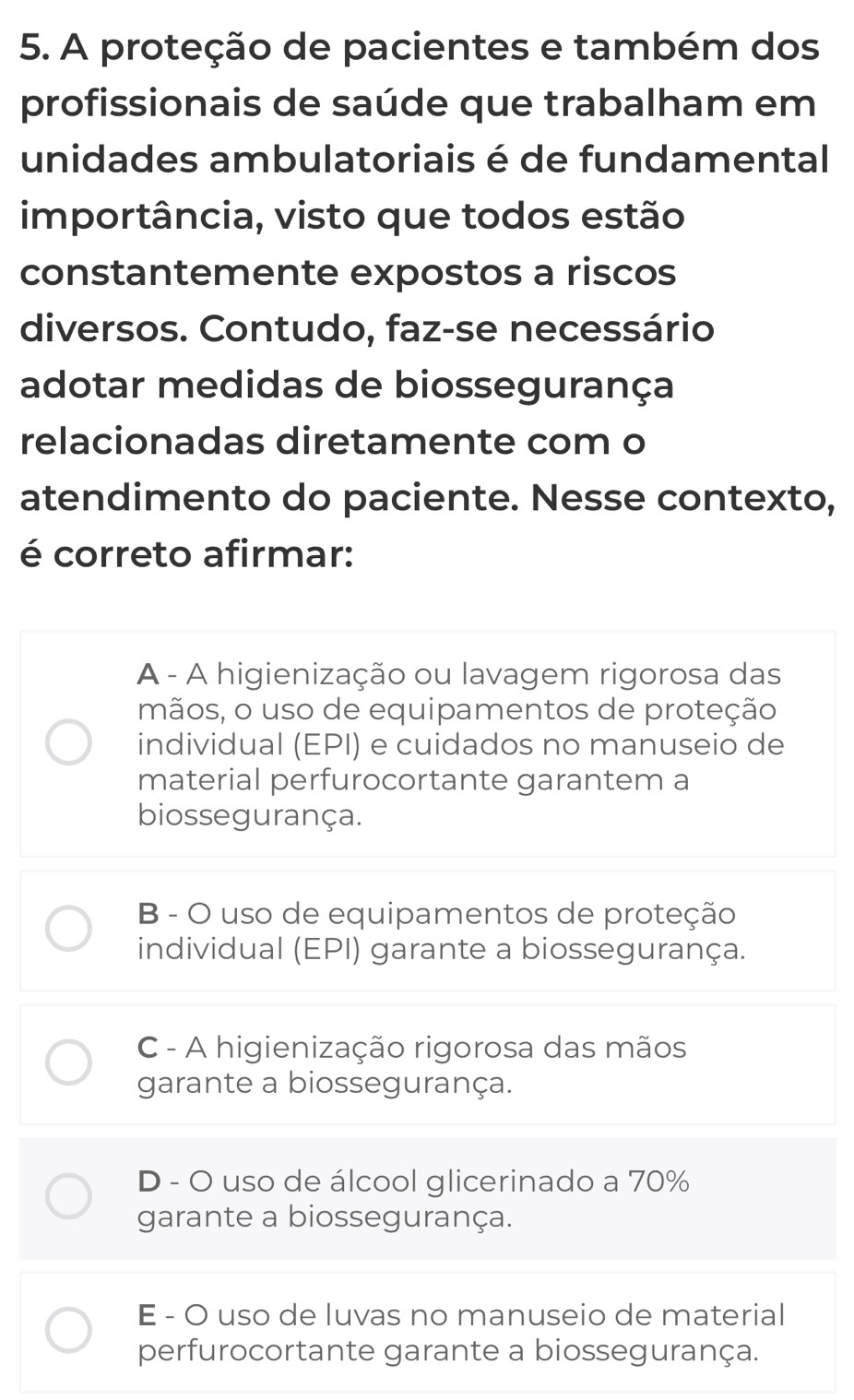 A proteção de pacientes e também dos
profissionais de saúde que trabalham em
unidades ambulatoriais é de fundamental
importância, visto que todos estão
constantemente expostos a riscos
diversos. Contudo, faz-se necessário
adotar medidas de biossegurança
relacionadas diretamente com o
atendimento do paciente. Nesse contexto,
é correto afirmar:
A - A higienização ou lavagem rigorosa das
mãos, o uso de equipamentos de proteção
individual (EPI) e cuidados no manuseio de
material perfurocortante garantem a
biossegurança.
B - O uso de equipamentos de proteção
individual (EPI) garante a biossegurança.
C - A higienização rigorosa das mãos
garante a biossegurança.
D - O uso de álcool glicerinado a 70%
garante a biossegurança.
E - O uso de luvas no manuseio de material
perfurocortante garante a biossegurança.