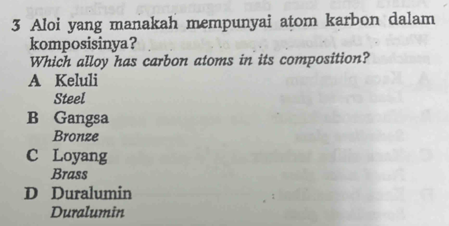 Aloi yang manakah mempunyai atom karbon dalam
komposisinya?
Which alloy has carbon atoms in its composition?
A Keluli
Steel
B Gangsa
Bronze
C Loyang
Brass
D Duralumin
Duralumin