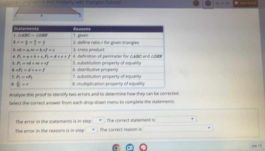 Using Congruence and Similarity with Triangles: Tutorial St
Analyze this proof to identify two errors and to determine how they can be corrected.
Select the correct answer from each drop-down menu to complete the statements.
The error in the statements is in step . The correct statement is
The error in the reasons is in step . The correct reason is°
Jun 12