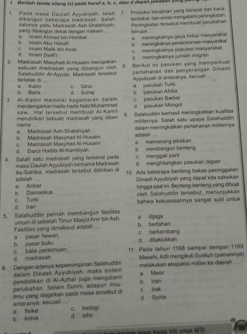 Berilah tanda silang (x) pada huruf a, b, c, atau d depan jawaban yang pa
1. Pada masa Daulah Ayyubiyah, telah 7. Produksi kerajinan yang berasal dari kaca,
dibangun beberapa madrasah. Salah tembikar, dan emas mengalami peningkatan.
satunya yaitu Madrasah Ash-Shalahiyah, Peningkatan tersebut membuat perubahan
yang dibangun dekat dengan makam .... berupa ....
a. Imam Ahmad bin Hambal
a. meningkatnya gaya hidup masyarakat
b. Imam Abu Hanafi
b. meningkatnya perekonomian masyarakat
c. Imam Malik bin Anas
c. meningkatnya populasi masyarakat
d. Imam Syafi'i
2. Madrasah Masyhad Al-Husaini merupakan d. meningkatnya jumlah imigran
sebuah madrasah yang dibangun oleh 8. Berikut ini pasukan yang memperkuat
Salahuddin Al-Ayyubi. Madrasah tersebut pertahanan dan penyerangan Dinasti
terletak di ....
Ayyubiyah di antaranya, kecuali ....
a. Kairo c. Qina
a. pasukan Turki
b. Baris d. Suhaj b. pasukan Afrika
3. Al-Kamil memiliki kegemaran dalam c. pasukan Barbar
mendengarkan hadis-hadis Nabi Muhammad d. pasukan Mongol
saw.. Hal tersebut membuat Al-Kamil
mendirikan sebuah madrasah yang diberi 9. Salahuddin berhasil meningkatkan kualitas
militernya. Salah satu upaya Salahuddin
nama ....
a. Madrasah Ash-Shalahiyah dalam meningkatkan pertahanan militernya
b. Madrasah Masyhad Al-Husaini adalah ....
c. Madrasah Masyhad Al-Husaini a. memasang jebakan
d. Darul Hadits Al-Kamiliyah b. membangun benteng
4. Salah satu madrasah yang terkenal pada c. menggali parit
masa Daulah Ayyubiyah bernama Madrasah d. menghilangkan pasukan depan
As-Sahiba, madrasah tersebut didirikan di 10. Ada beberapa benteng bekas peninggalan
adalah .... Dinasti Ayyubiyah yang dapat kita saksikan
a. Anbar hingga saat ini. Benteng-benteng yang dibuat
b. Damaskus
oleh Salahuddin tersebut, menunjukkan
c. Turki
d. Iran bahwa kekuasaannya sangat sulit untuk 
5. Salahuddin pernah membangun fasilitas ..
umum di sebelah Timur Masjid Amr bin Ash. a dijaga
Fasilitas yang dimaksud adalah .... b. bertahan
a. pasar hewan c. berkembang
b. pasar buku d. ditaklukkan
c. balai pertemuan 11. Pada tahun 1168 sampai dengan 1169
d. madrasah
Masehi, Adil mengikuti Syirkuh (pamannya)
6. Dengan adanya kepemimpinan Salahuddin melakukan ekspansi militer ke daerah ....
dalam Dinasti Ayyubiyah, maka sistem
pendidikan di Al-Azhar juga mengalami a Mesir
perubahan. Selain Sunni, adapun ilmu- b. Iran
ilmu yang diajarkan pada masa tersebut di c. Irak
antaranya, kecuali ... d. Syiria
a. fisika c. biologi
b kimia d sihir
shudevaan Islam Kelas VIII untuk MTs