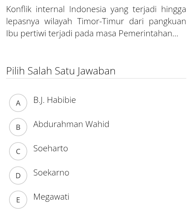 Konflik internal Indonesia yang terjadi hingga
lepasnya wilayah Timor-Timur dari pangkuan
Ibu pertiwi terjadi pada masa Pemerintahan...
Pilih Salah Satu Jawaban
AD B.J. Habibie
BAbdurahman Wahid
c Soeharto
D Soekarno
E Megawati