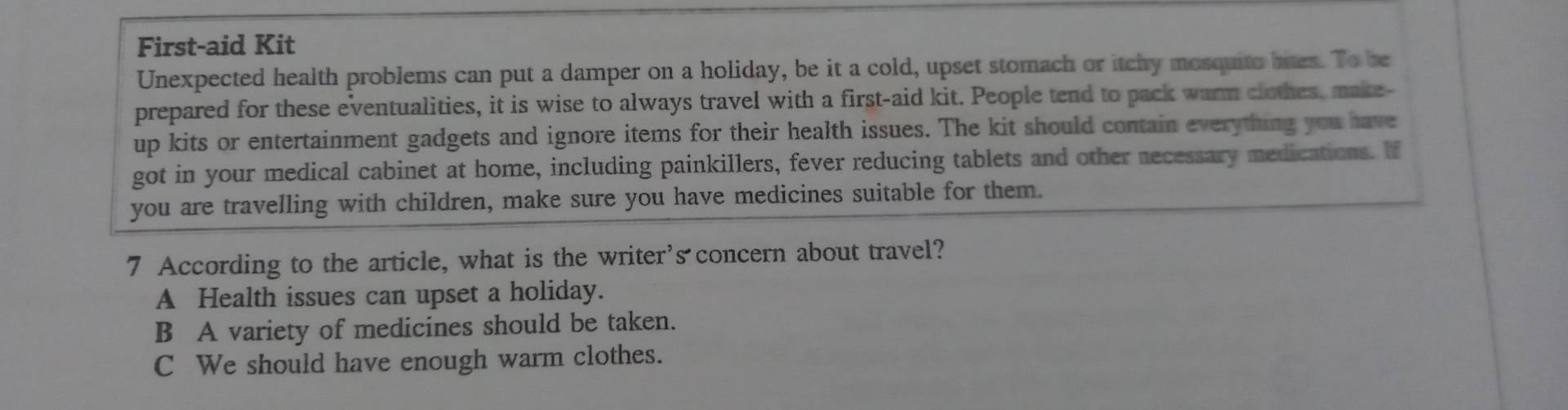 First-aid Kit
Unexpected health problems can put a damper on a holiday, be it a cold, upset stomach or itchy mosquite bies. To be
prepared for these eventualities, it is wise to always travel with a first-aid kit. People tend to pack warm clothes, make-
up kits or entertainment gadgets and ignore items for their health issues. The kit should contain everything you have
got in your medical cabinet at home, including painkillers, fever reducing tablets and other necessary medications. If
you are travelling with children, make sure you have medicines suitable for them.
7 According to the article, what is the writer's concern about travel?
A Health issues can upset a holiday.
B A variety of medicines should be taken.
C We should have enough warm clothes.