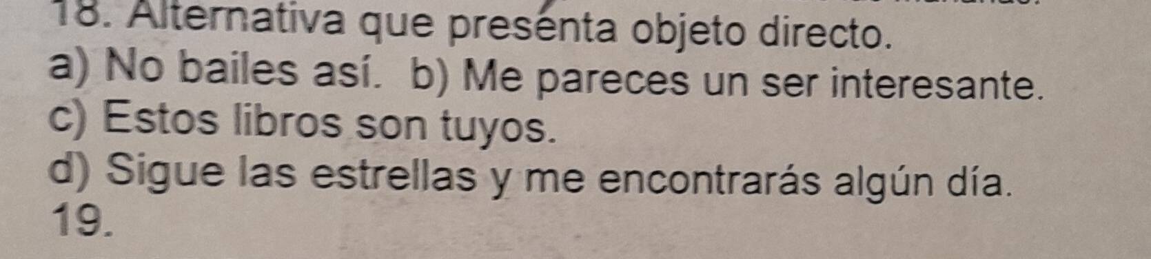 Alternativa que presénta objeto directo.
a) No bailes así. b) Me pareces un ser interesante.
c) Estos libros son tuyos.
d) Sigue las estrellas y me encontrarás algún día.
19.