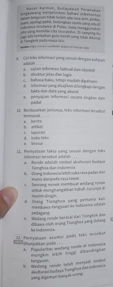 Hasan Karman, budayawan Peranakan
Singkawang menjelaskan bahwa sebenarnya
dalam tangyuan tidak boleh ada rasa asin, pedas,
asam, apalagi pahit. Sedangkan ronde yang ada di
Indonesia terutama di Pulau Jawa menggunakan
jahe yang memiliki cita rasa pedas. Di samping itu
juga ada tambahan gula merah yang tidak dikenal
di Tiongkok pada masa lalu.
Sumber: https://shorturl ot/AMUWY, diakses 27 Februari 2024
9. Ciri teks informasi yang sesuai dengan kutipan
adalah . . . .
a. sajian informasi faktual dan objektif
b. struktur jelas dan logis
c. bahasa baku, tetapi mudah dipahami
d. informasi yang disajikan dilengkapi dengan
fakta dan data yang akurat
e. penyajian informasi secara ringkas dan
padat
10. Berdasarkan jenisnya, teks informasi tersebut
termasuk . . . .
a. berita
b. artikel
c. laporan
d. buku teks
e, brosur
11. Pernyataan fakta yang sesuai dengan teks
informasi tersebut adalah . . .
a. Ronde adalah simbol akulturasi budaya
Tionghoa dan Indonesia.
b. Orang Indonesia lebih suka rasa pedas dan
manis daripada rasa tawar.
c. Seorang nenek membuat wedang ronde
untuk menghangatkan tubuh cucunya di
musim dingin.
d. Orang Tionghoa yang pertama kali
membawa tangyuan ke Indonesia adalah
pedagang.
e. Wedang ronde berasal dari Tiongkok dan
dibawa oleh orang Tionghoa yang datang
ke Indonesia.
12. Pernyataan asumsi pada teks tersebut
H CHU ditunjukkan pada . . .
a. Popularitas wedang ronde di Indonesia
mungkin lebih tinggi dibandingkan
tangyuan.
b. Wedang ronde telah menjadi simbol
akulturasi budaya Tionghoa dan Indonesia
yang digemari banyak orang.